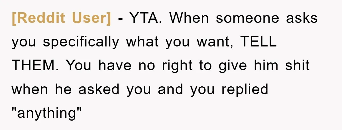 [Reddit User] - YTA. When someone asks you specifically what you want, TELL THEM. You have no right to give him shit when he asked you and you replied "anything"
