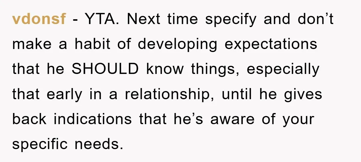 vdonsf - YTA. Next time specify and don’t make a habit of developing expectations that he SHOULD know things, especially that early in a relationship, until he gives back indications...