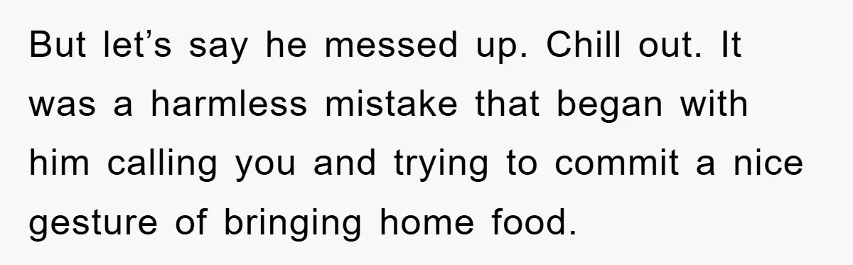 But let’s say he messed up. Chill out. It was a harmless mistake that began with him calling you and trying to commit a nice gesture of bringing home food.