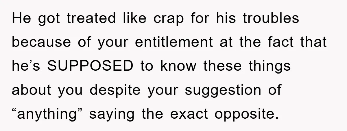 He got treated like crap for his troubles because of your entitlement at the fact that he’s SUPPOSED to know these things about you despite your suggestion of “anything” saying...