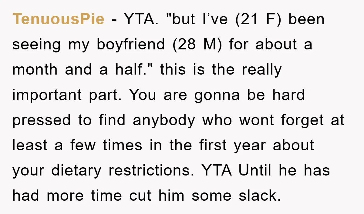TenuousPie - YTA. "but I’ve (21 F) been seeing my boyfriend (28 M) for about a month and a half." this is the really important part. You are gonna be...