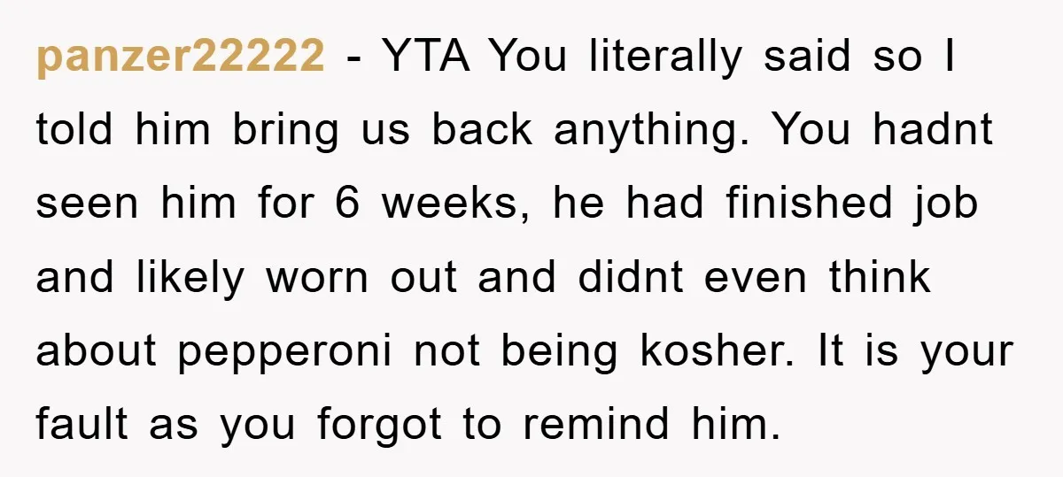 panzer22222 - YTA You literally said so I told him bring us back anything. You hadnt seen him for 6 weeks, he had finished job and likely worn out and...