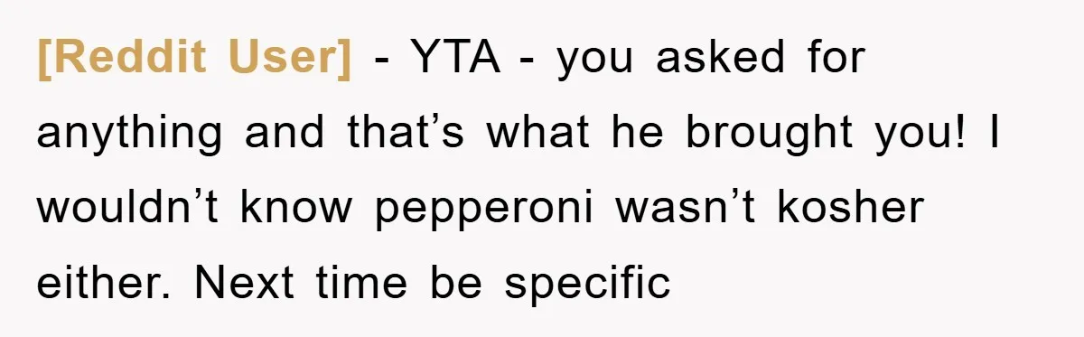 [Reddit User] - YTA - you asked for anything and that’s what he brought you! I wouldn’t know pepperoni wasn’t kosher either. Next time be specific
