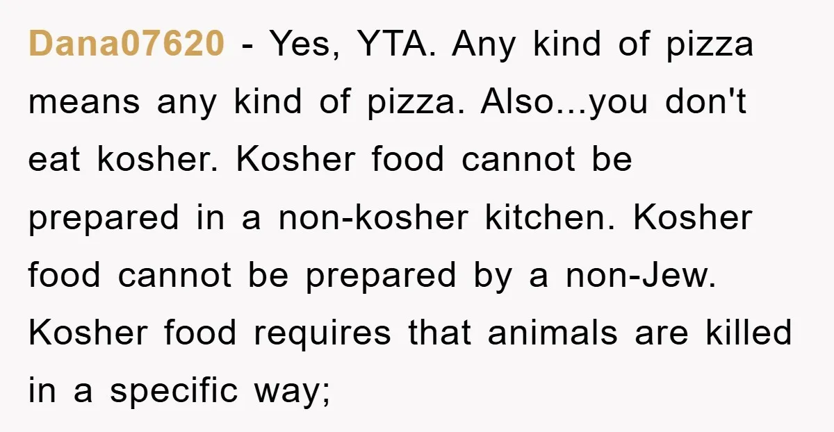 Dana07620 - Yes, YTA. Any kind of pizza means any kind of pizza. Also...you don't eat kosher. Kosher food cannot be prepared in a non-kosher kitchen. Kosher food cannot be...