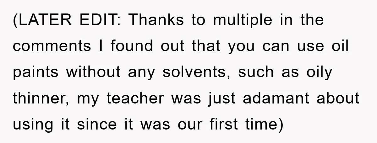 (LATER EDIT: Thanks to multiple in the comments I found out that you can use oil paints without any solvents, such as oily thinner, my teacher was just adamant about...