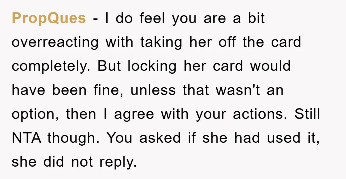 PropQues - I do feel you are a bit overreacting with taking her off the card completely. But locking her card would have been fine, unless that wasn't an option,...