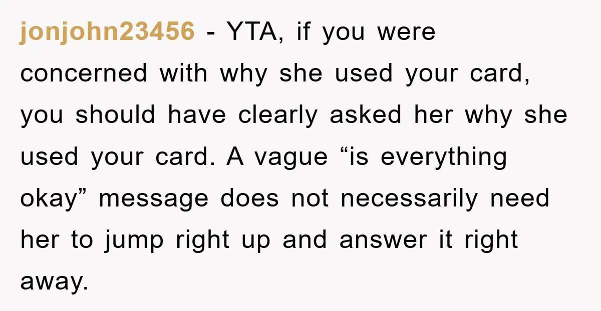 jonjohn23456 - YTA, if you were concerned with why she used your card, you should have clearly asked her why she used your card. A vague “is everything okay” message...