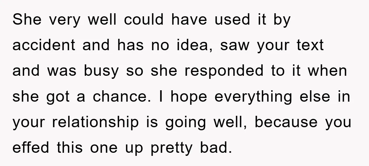 She very well could have used it by accident and has no idea, saw your text and was busy so she responded to it when she got a chance. I...