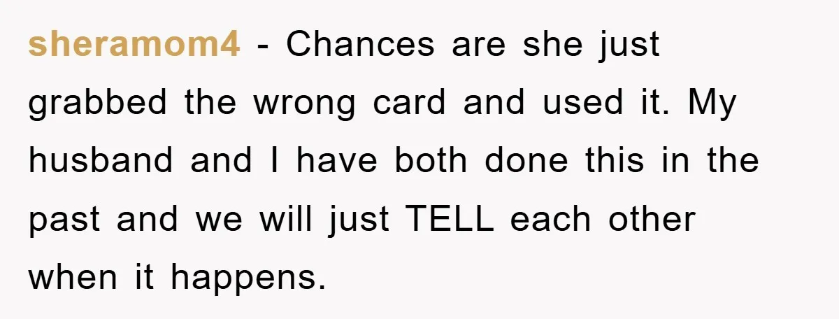 sheramom4 - Chances are she just grabbed the wrong card and used it. My husband and I have both done this in the past and we will just TELL each...