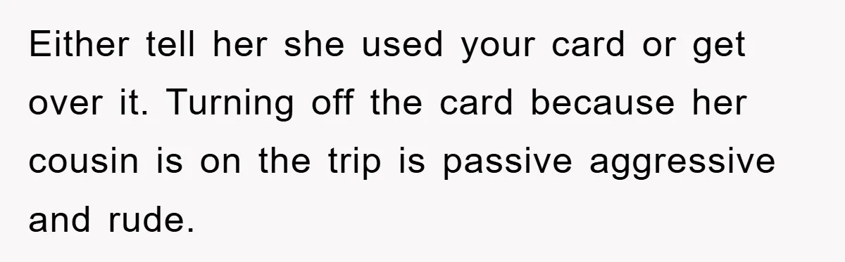 Either tell her she used your card or get over it. Turning off the card because her cousin is on the trip is passive aggressive and rude.