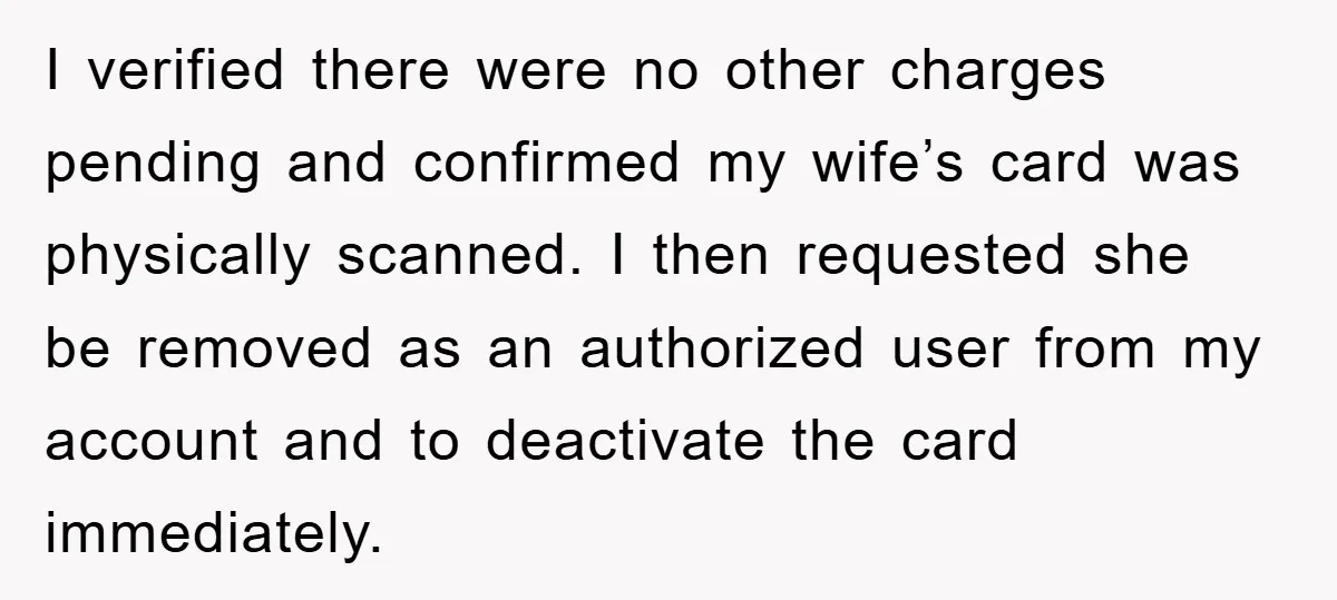 I verified there were no other charges pending and confirmed my wife’s card was physically scanned. I then requested she be removed as an authorized user from my account and...