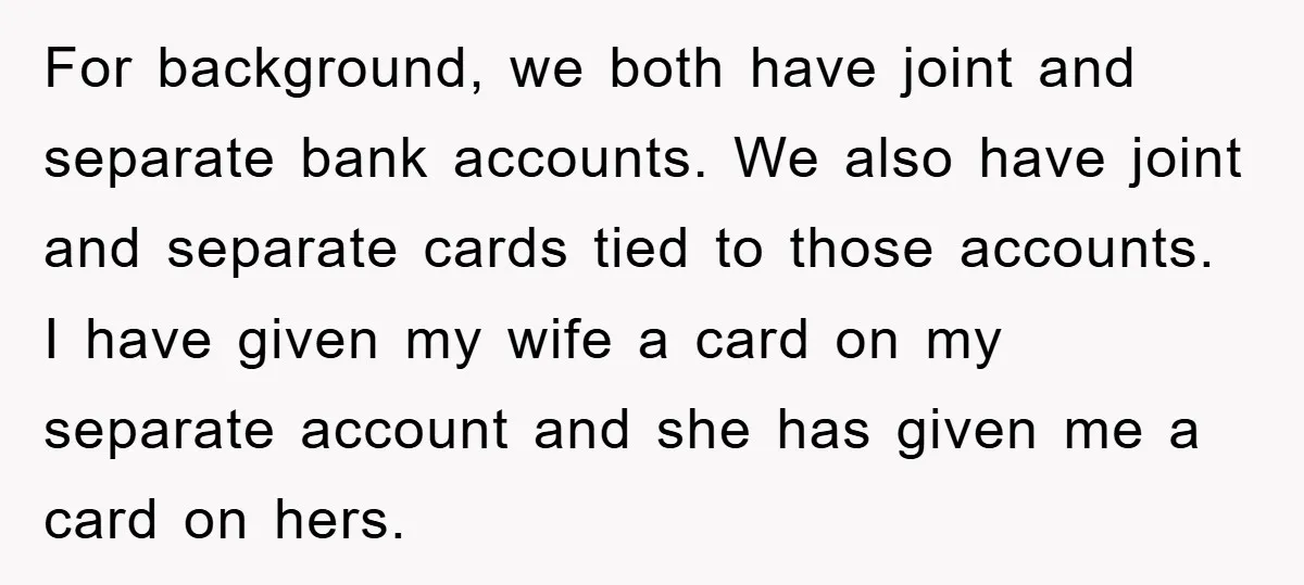 For background, we both have joint and separate bank accounts. We also have joint and separate cards tied to those accounts. I have given my wife a card on my...