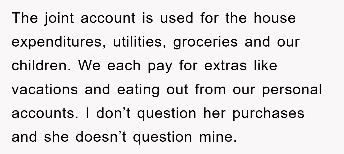 The joint account is used for the house expenditures, utilities, groceries and our children. We each pay for extras like vacations and eating out from our personal accounts. I don’t...