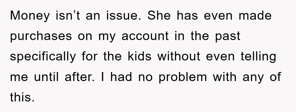 Money isn’t an issue. She has even made purchases on my account in the past specifically for the kids without even telling me until after. I had no problem with...