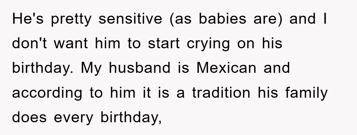 He's pretty sensitive (as babies are) and I don't want him to start crying on his birthday. My husband is Mexican and according to him it is a tradition his...
