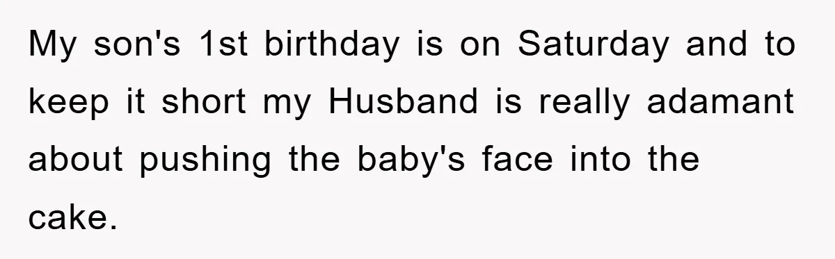My son's 1st birthday is on Saturday and to keep it short my Husband is really adamant about pushing the baby's face into the cake.