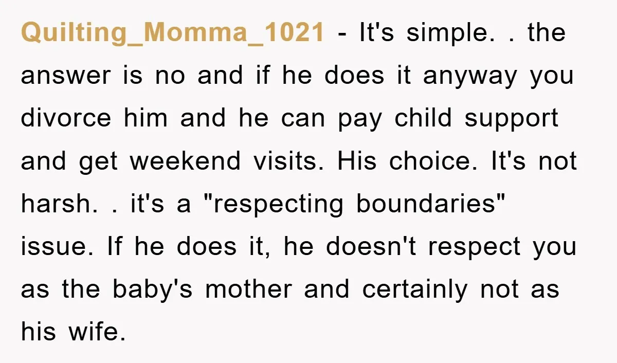 Quilting_Momma_1021 − It's simple. . the answer is no and if he does it anyway you divorce him and he can pay child support and get weekend visits. His choice....