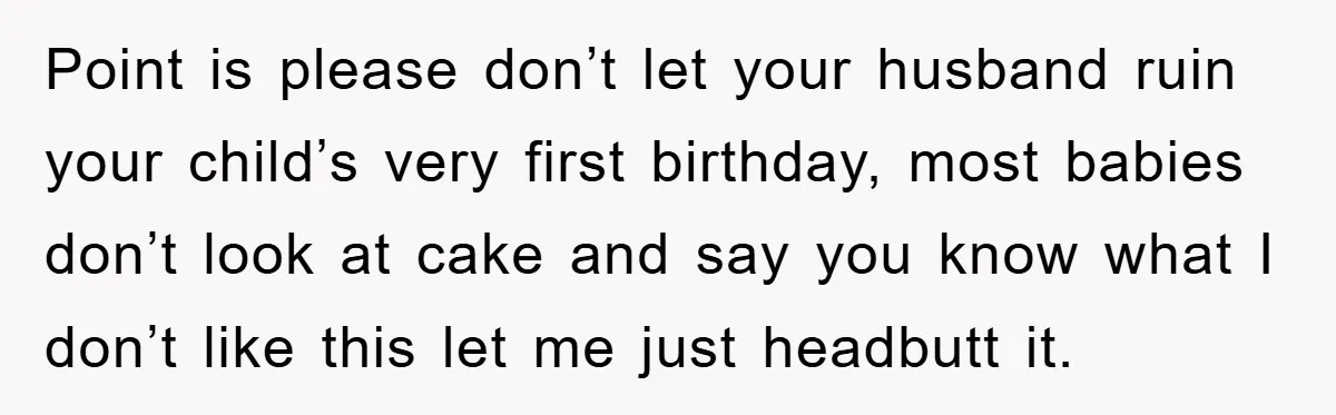 Point is please don’t let your husband ruin your child’s very first birthday, most babies don’t look at cake and say you know what I don’t like this let me...