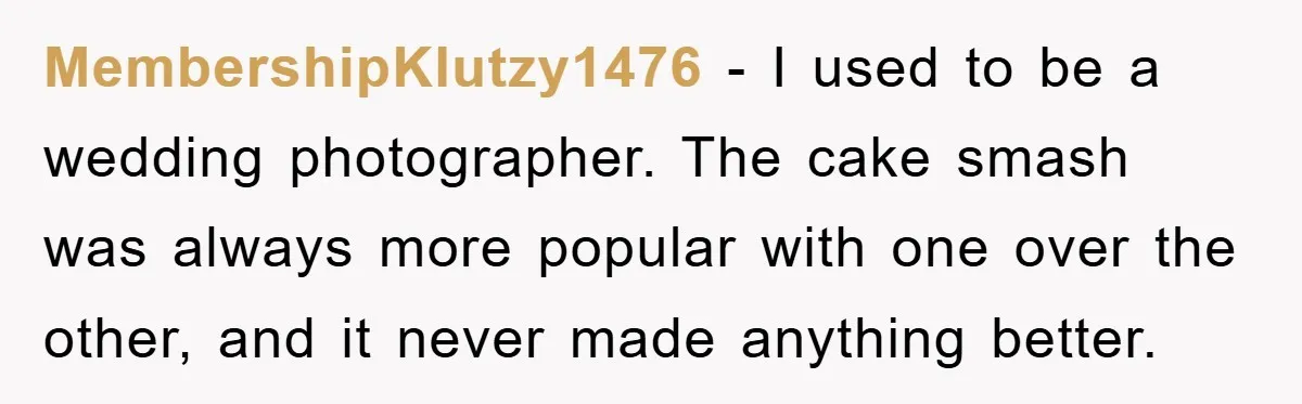 MembershipKlutzy1476 − I used to be a wedding photographer. The cake smash was always more popular with one over the other, and it never made anything better.