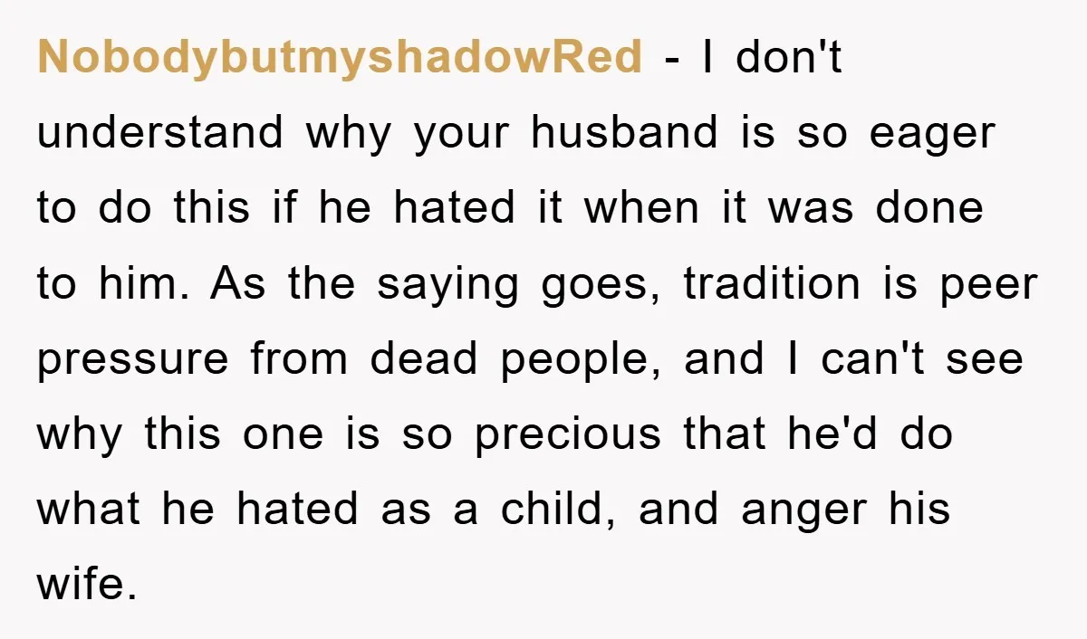 NobodybutmyshadowRed − I don't understand why your husband is so eager to do this if he hated it when it was done to him. As the saying goes, tradition is...