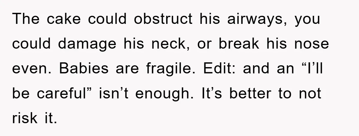 The cake could obstruct his airways, you could damage his neck, or break his nose even. Babies are fragile. Edit: and an “I’ll be careful” isn’t enough. It’s better to...