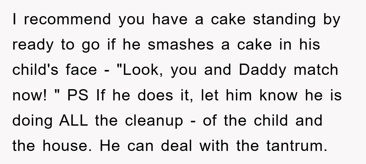 I recommend you have a cake standing by ready to go if he smashes a cake in his child's face - "Look, you and Daddy match now! " PS If...