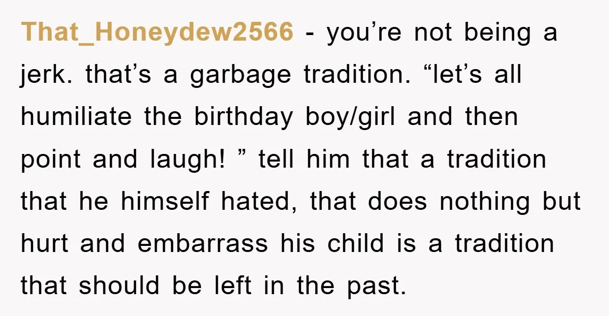 That_Honeydew2566 − you’re not being a jerk. that’s a garbage tradition. “let’s all humiliate the birthday boy/girl and then point and laugh! ” tell him that a tradition that he...