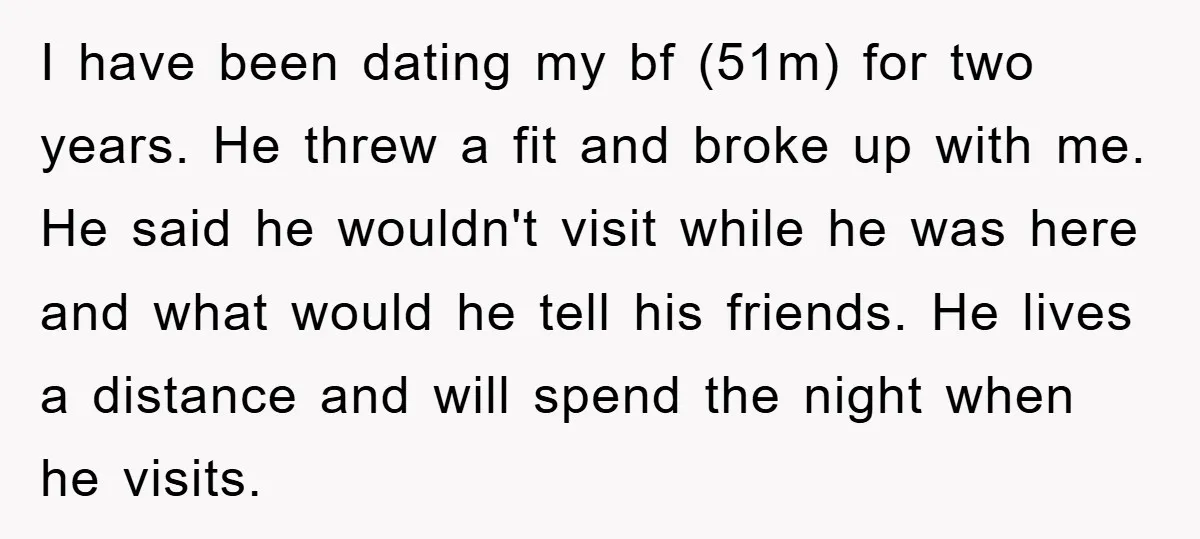 I have been dating my bf (51m) for two years. He threw a fit and broke up with me. He said he wouldn't visit while he was here and what...