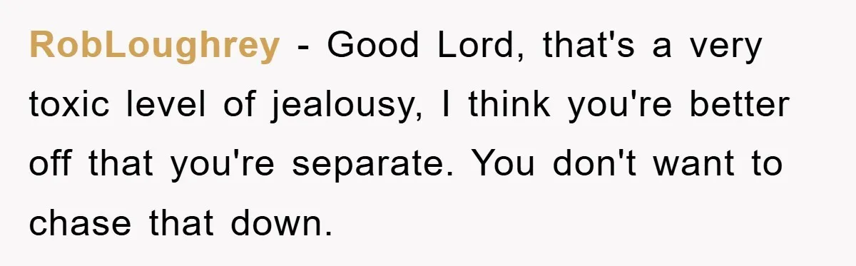RobLoughrey − Good Lord, that's a very toxic level of jealousy, I think you're better off that you're separate. You don't want to chase that down.
