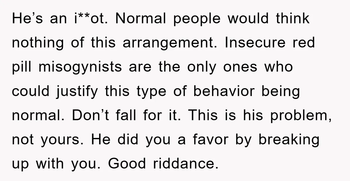 He’s an i**ot. Normal people would think nothing of this arrangement. Insecure red pill misogynists are the only ones who could justify this type of behavior being normal. Don’t fall...
