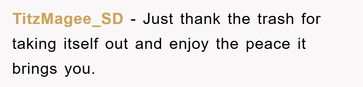 TitzMagee_SD − Just thank the trash for taking itself out and enjoy the peace it brings you.