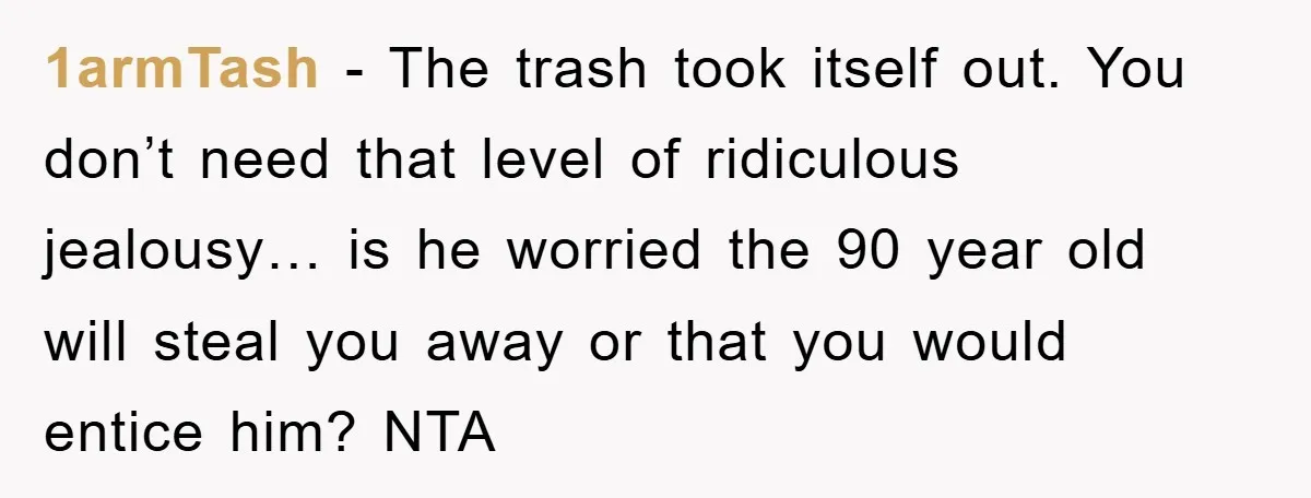1armTash − The trash took itself out. You don’t need that level of ridiculous jealousy… is he worried the 90 year old will steal you away or that you would...