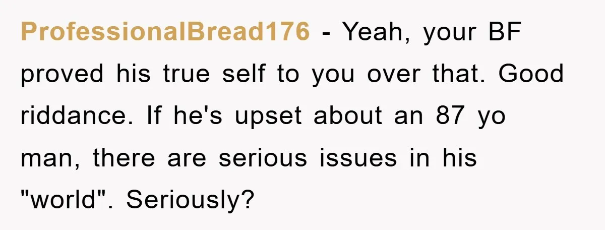 ProfessionalBread176 − Yeah, your BF proved his true self to you over that. Good riddance. If he's upset about an 87 yo man, there are serious issues in his "world"....
