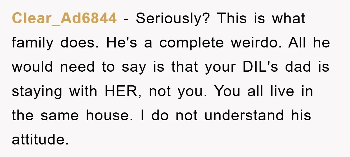 Clear_Ad6844 − Seriously? This is what family does. He's a complete weirdo. All he would need to say is that your DIL's dad is staying with HER, not you. You...