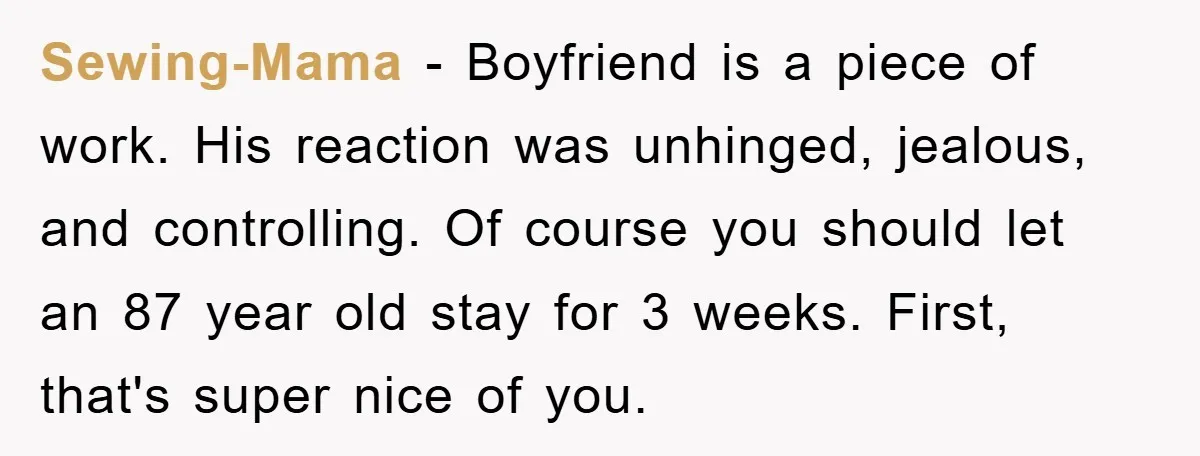 Sewing-Mama − Boyfriend is a piece of work. His reaction was unhinged, jealous, and controlling. Of course you should let an 87 year old stay for 3 weeks. First, that's...