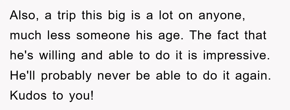 Also, a trip this big is a lot on anyone, much less someone his age. The fact that he's willing and able to do it is impressive. He'll probably never...
