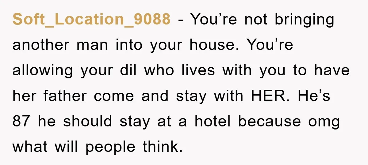 Soft_Location_9088 − You’re not bringing another man into your house. You’re allowing your dil who lives with you to have her father come and stay with HER. He’s 87 he...