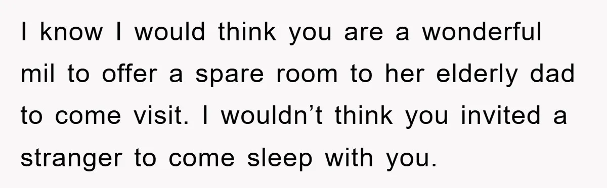 I know I would think you are a wonderful mil to offer a spare room to her elderly dad to come visit. I wouldn’t think you invited a stranger to...
