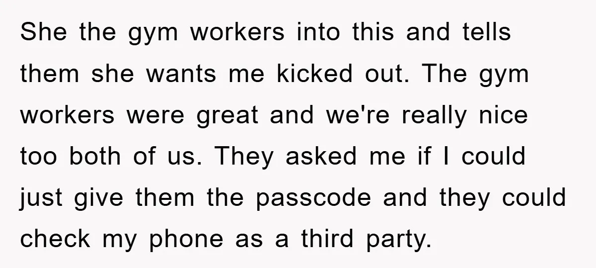 She the gym workers into this and tells them she wants me kicked out. The gym workers were great and we're really nice too both of us. They asked me...