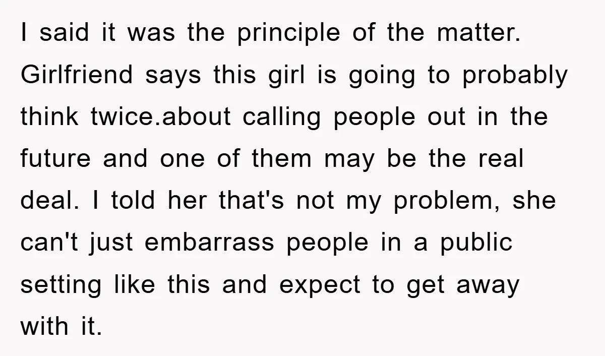 I said it was the principle of the matter. Girlfriend says this girl is going to probably think twice.about calling people out in the future and one of them may...
