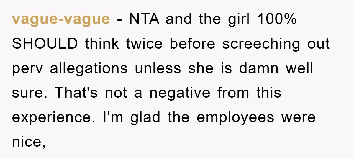 vague-vague - NTA and the girl 100% SHOULD think twice before screeching out perv allegations unless she is damn well sure. That's not a negative from this experience. I'm glad...