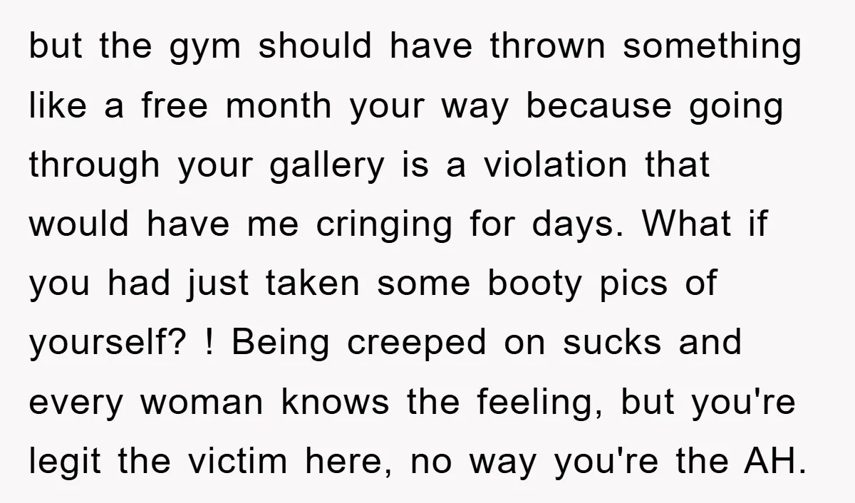 but the gym should have thrown something like a free month your way because going through your gallery is a violation that would have me cringing for days. What if...