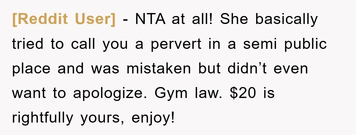 [Reddit User] - NTA at all! She basically tried to call you a pervert in a semi public place and was mistaken but didn’t even want to apologize. Gym law....