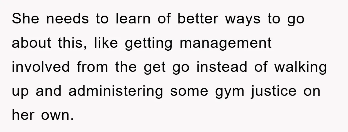 She needs to learn of better ways to go about this, like getting management involved from the get go instead of walking up and administering some gym justice on her...