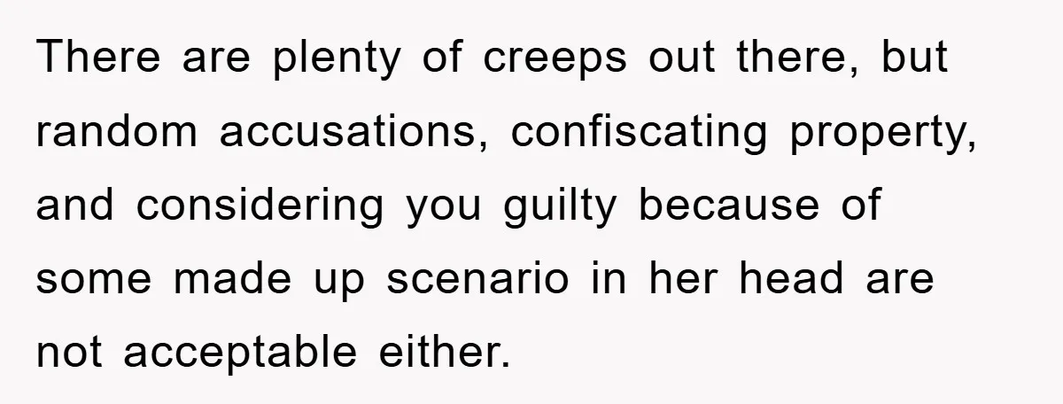 There are plenty of creeps out there, but random accusations, confiscating property, and considering you guilty because of some made up scenario in her head are not acceptable either.