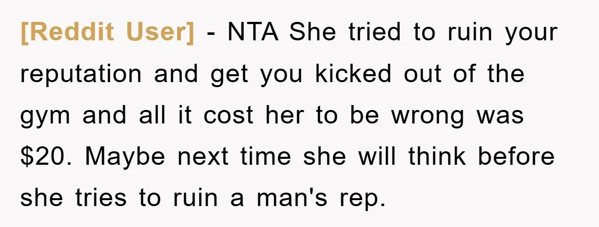 [Reddit User] - NTA She tried to ruin your reputation and get you kicked out of the gym and all it cost her to be wrong was $20. Maybe next...