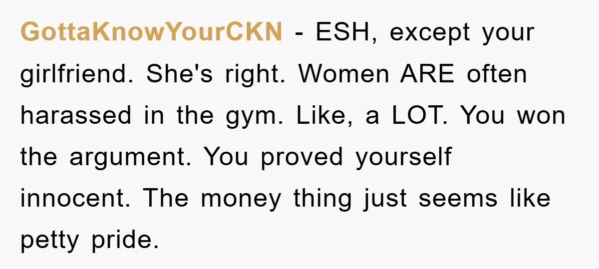 GottaKnowYourCKN - ESH, except your girlfriend. She's right. Women ARE often harassed in the gym. Like, a LOT. You won the argument. You proved yourself innocent. The money thing just...