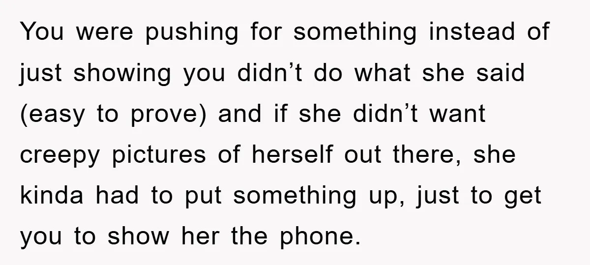 You were pushing for something instead of just showing you didn’t do what she said (easy to prove) and if she didn’t want creepy pictures of herself out there, she...