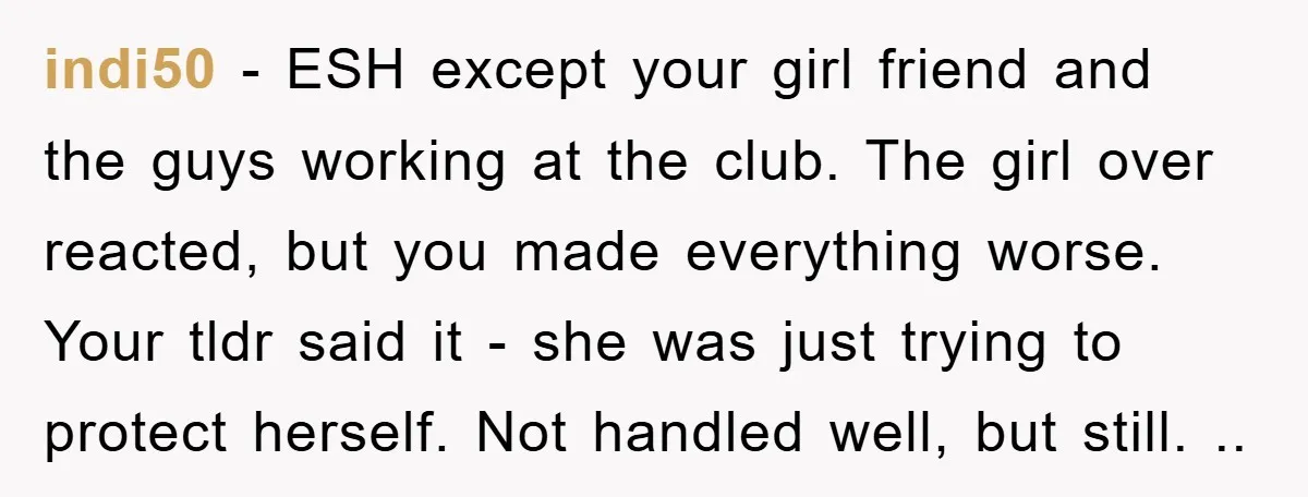indi50 - ESH except your girl friend and the guys working at the club. The girl over reacted, but you made everything worse. Your tldr said it - she was...