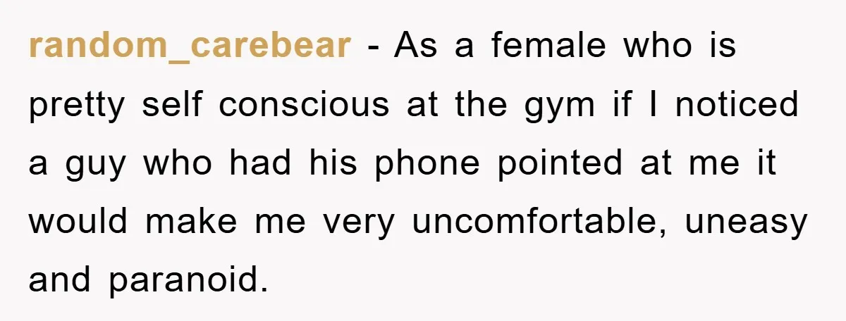 random_carebear - As a female who is pretty self conscious at the gym if I noticed a guy who had his phone pointed at me it would make me very...